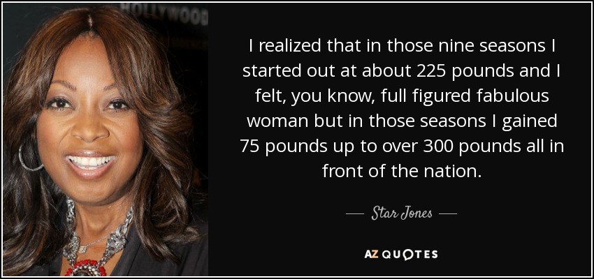 I realized that in those nine seasons I started out at about 225 pounds and I felt, you know, full figured fabulous woman but in those seasons I gained 75 pounds up to over 300 pounds all in front of the nation. - Star Jones