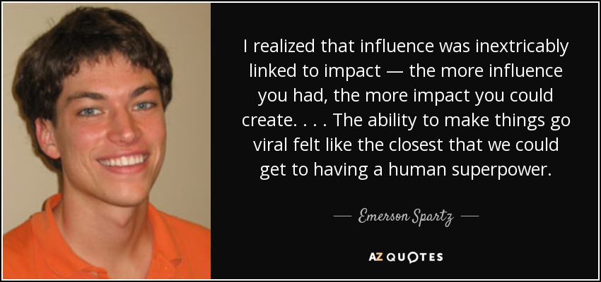 I realized that influence was inextricably linked to impact — the more influence you had, the more impact you could create. . . . The ability to make things go viral felt like the closest that we could get to having a human superpower. - Emerson Spartz