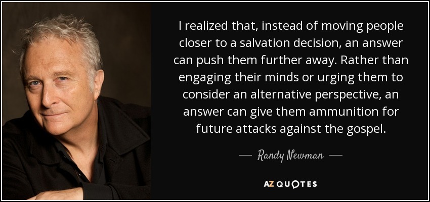 I realized that, instead of moving people closer to a salvation decision, an answer can push them further away. Rather than engaging their minds or urging them to consider an alternative perspective, an answer can give them ammunition for future attacks against the gospel. - Randy Newman