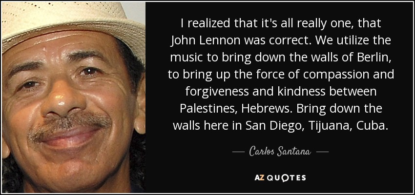 I realized that it's all really one, that John Lennon was correct. We utilize the music to bring down the walls of Berlin, to bring up the force of compassion and forgiveness and kindness between Palestines, Hebrews. Bring down the walls here in San Diego, Tijuana, Cuba. - Carlos Santana