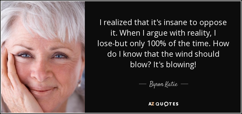 I realized that it's insane to oppose it. When I argue with reality, I lose-but only 100% of the time. How do I know that the wind should blow? It's blowing! - Byron Katie