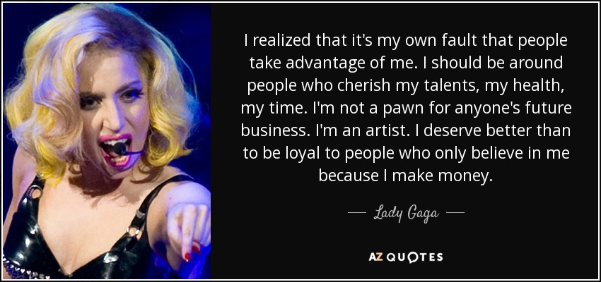 I realized that it's my own fault that people take advantage of me. I should be around people who cherish my talents, my health, my time. I'm not a pawn for anyone's future business. I'm an artist. I deserve better than to be loyal to people who only believe in me because I make money. - Lady Gaga