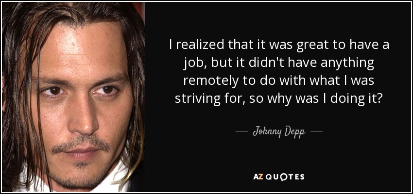 I realized that it was great to have a job, but it didn't have anything remotely to do with what I was striving for, so why was I doing it? - Johnny Depp
