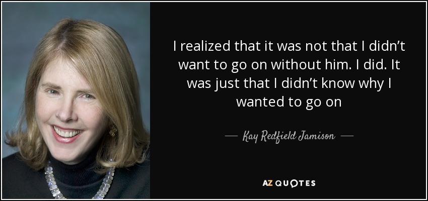 I realized that it was not that I didn’t want to go on without him. I did. It was just that I didn’t know why I wanted to go on - Kay Redfield Jamison