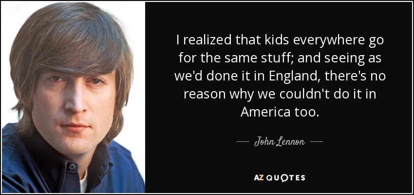 I realized that kids everywhere go for the same stuff; and seeing as we'd done it in England, there's no reason why we couldn't do it in America too. - John Lennon
