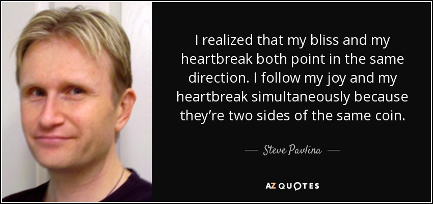 I realized that my bliss and my heartbreak both point in the same direction. I follow my joy and my heartbreak simultaneously because they’re two sides of the same coin. - Steve Pavlina