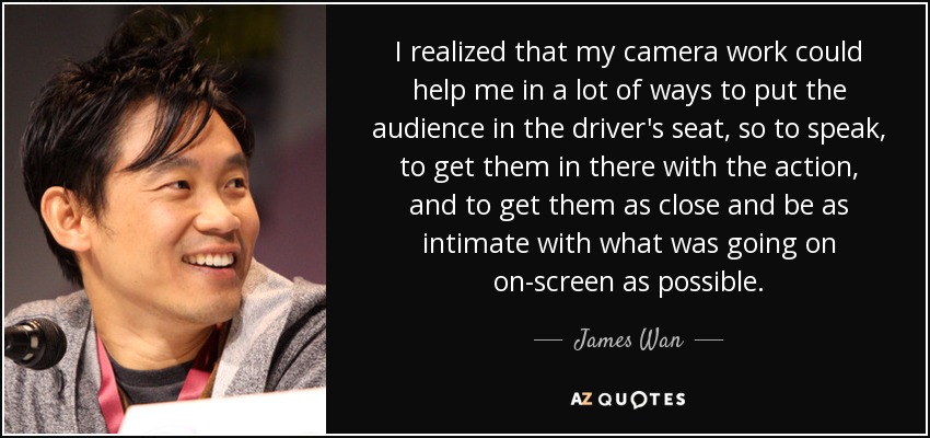 I realized that my camera work could help me in a lot of ways to put the audience in the driver's seat, so to speak, to get them in there with the action, and to get them as close and be as intimate with what was going on on-screen as possible. - James Wan