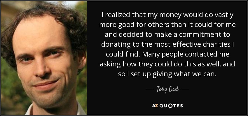 I realized that my money would do vastly more good for others than it could for me and decided to make a commitment to donating to the most effective charities I could find. Many people contacted me asking how they could do this as well, and so I set up giving what we can. - Toby Ord