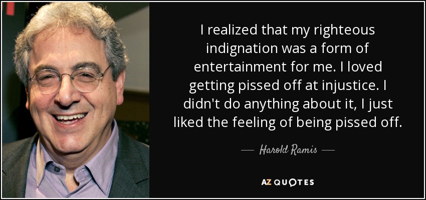I realized that my righteous indignation was a form of entertainment for me. I loved getting pissed off at injustice. I didn't do anything about it, I just liked the feeling of being pissed off. - Harold Ramis