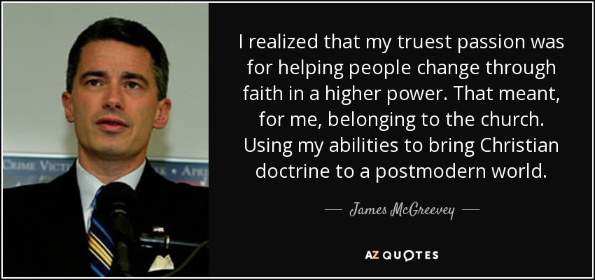 I realized that my truest passion was for helping people change through faith in a higher power. That meant, for me, belonging to the church. Using my abilities to bring Christian doctrine to a postmodern world. - James McGreevey