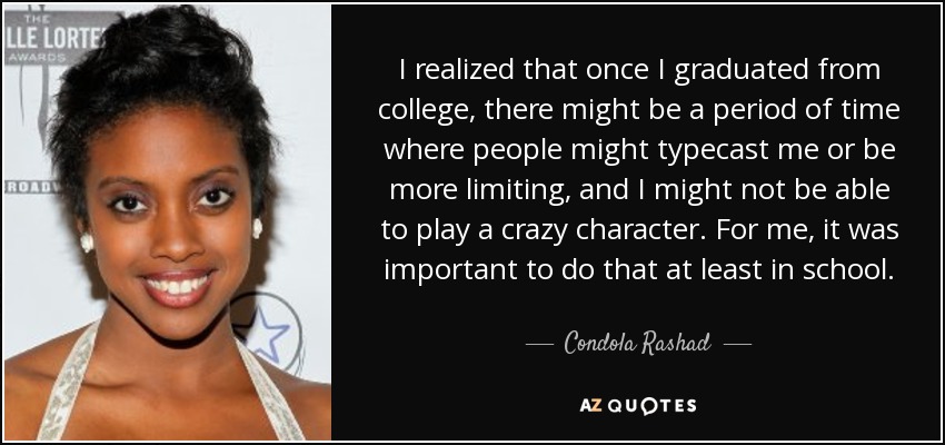 I realized that once I graduated from college, there might be a period of time where people might typecast me or be more limiting, and I might not be able to play a crazy character. For me, it was important to do that at least in school. - Condola Rashad