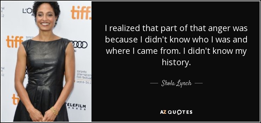 I realized that part of that anger was because I didn't know who I was and where I came from. I didn't know my history. - Shola Lynch