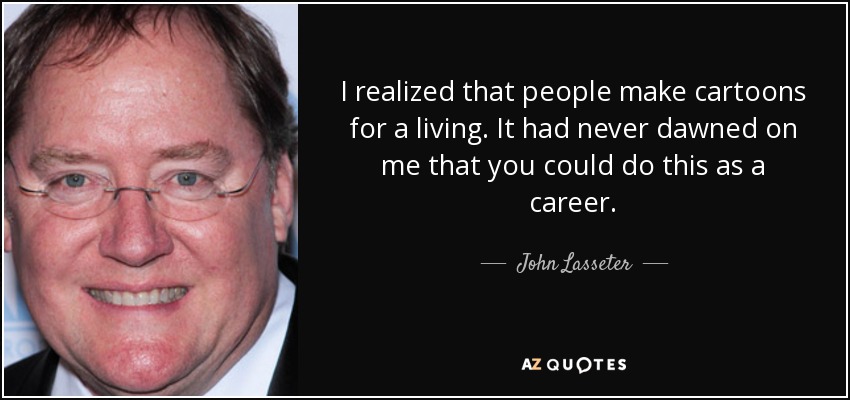 I realized that people make cartoons for a living. It had never dawned on me that you could do this as a career. - John Lasseter