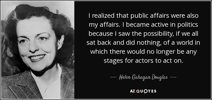 I realized that public affairs were also my affairs. I became active in politics because I saw the possibility, if we all sat back and did nothing, of a world in which there would no longer be any stages for actors to act on. - Helen Gahagan Douglas