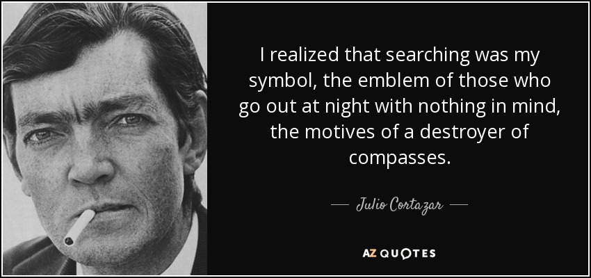 I realized that searching was my symbol, the emblem of those who go out at night with nothing in mind, the motives of a destroyer of compasses. - Julio Cortazar