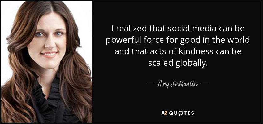 I realized that social media can be powerful force for good in the world and that acts of kindness can be scaled globally. - Amy Jo Martin