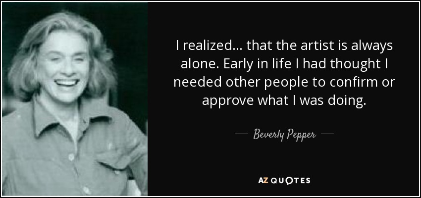 I realized... that the artist is always alone. Early in life I had thought I needed other people to confirm or approve what I was doing. - Beverly Pepper