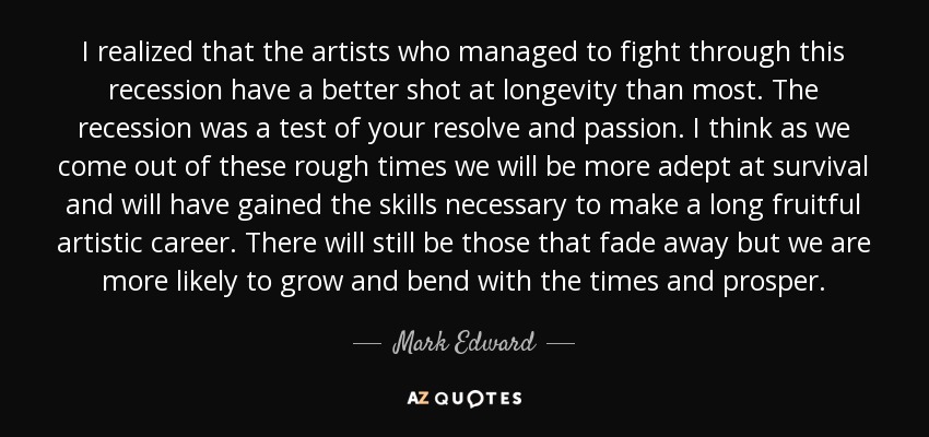 I realized that the artists who managed to fight through this recession have a better shot at longevity than most. The recession was a test of your resolve and passion. I think as we come out of these rough times we will be more adept at survival and will have gained the skills necessary to make a long fruitful artistic career. There will still be those that fade away but we are more likely to grow and bend with the times and prosper. - Mark Edward