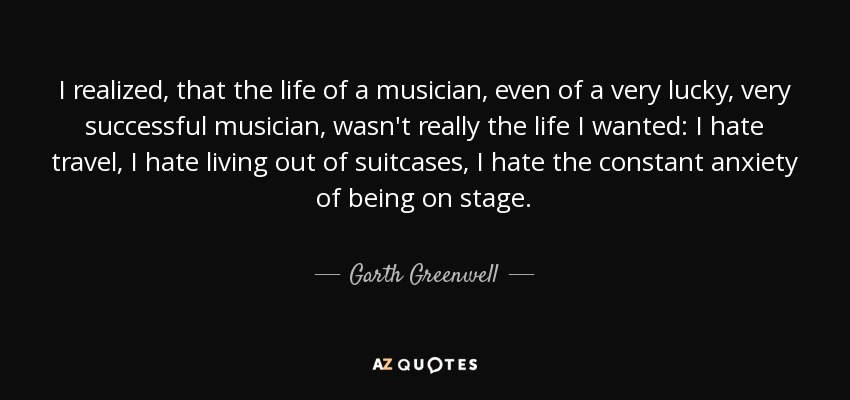 I realized, that the life of a musician, even of a very lucky, very successful musician, wasn't really the life I wanted: I hate travel, I hate living out of suitcases, I hate the constant anxiety of being on stage. - Garth Greenwell