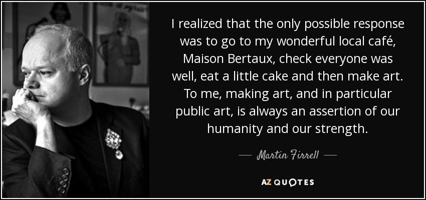 I realized that the only possible response was to go to my wonderful local café, Maison Bertaux, check everyone was well, eat a little cake and then make art. To me, making art, and in particular public art, is always an assertion of our humanity and our strength. - Martin Firrell