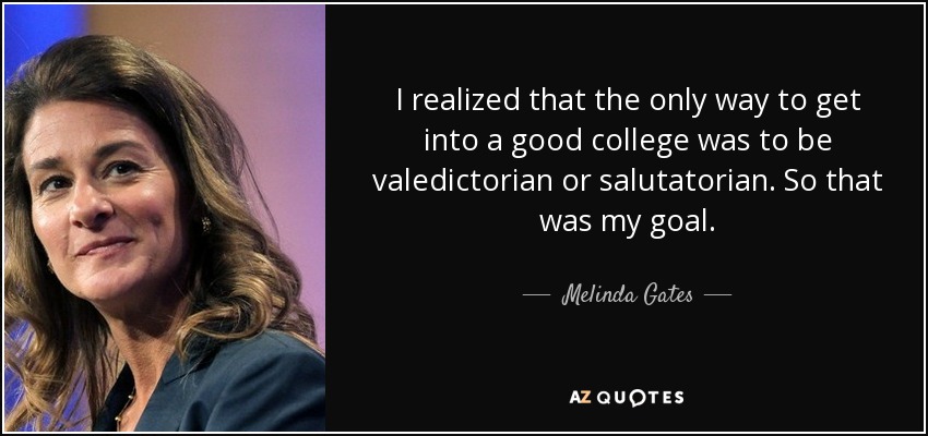I realized that the only way to get into a good college was to be valedictorian or salutatorian. So that was my goal. - Melinda Gates