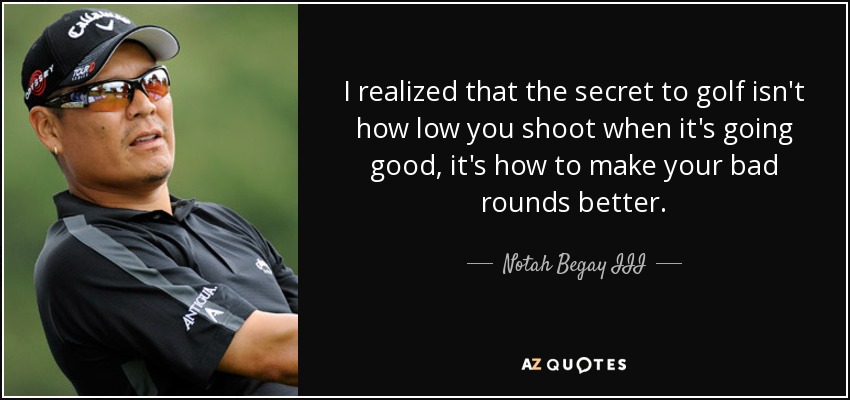 I realized that the secret to golf isn't how low you shoot when it's going good, it's how to make your bad rounds better. - Notah Begay III