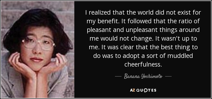 I realized that the world did not exist for my benefit. It followed that the ratio of pleasant and unpleasant things around me would not change. It wasn't up to me. It was clear that the best thing to do was to adopt a sort of muddled cheerfulness. - Banana Yoshimoto