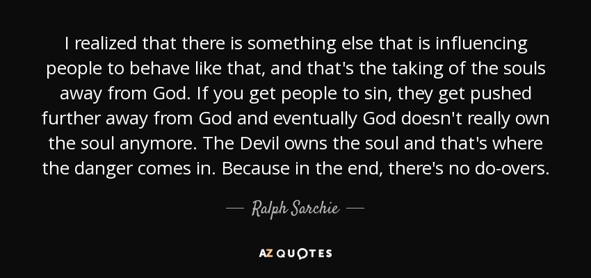 I realized that there is something else that is influencing people to behave like that, and that's the taking of the souls away from God. If you get people to sin, they get pushed further away from God and eventually God doesn't really own the soul anymore. The Devil owns the soul and that's where the danger comes in. Because in the end, there's no do-overs. - Ralph Sarchie
