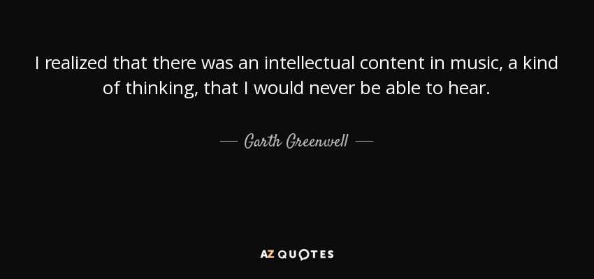 I realized that there was an intellectual content in music, a kind of thinking, that I would never be able to hear. - Garth Greenwell