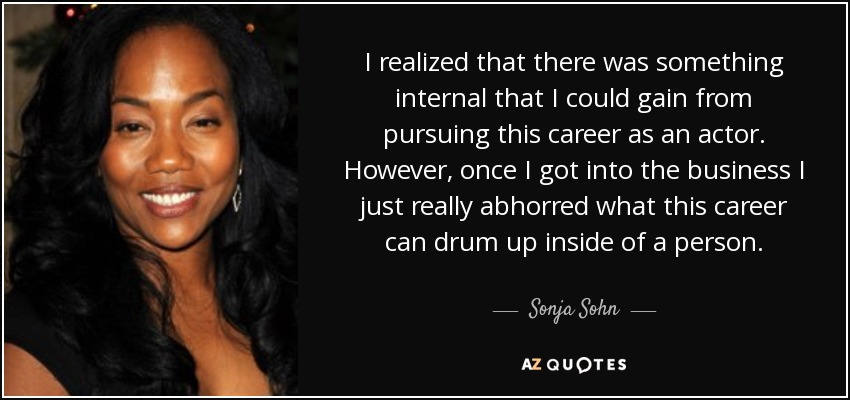 I realized that there was something internal that I could gain from pursuing this career as an actor. However, once I got into the business I just really abhorred what this career can drum up inside of a person. - Sonja Sohn
