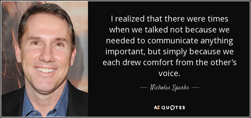I realized that there were times when we talked not because we needed to communicate anything important, but simply because we each drew comfort from the other's voice. - Nicholas Sparks