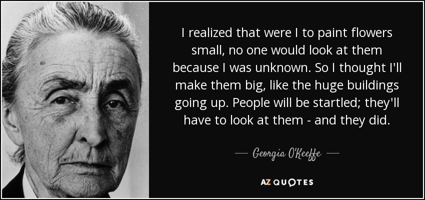 I realized that were I to paint flowers small, no one would look at them because I was unknown. So I thought I'll make them big, like the huge buildings going up. People will be startled; they'll have to look at them - and they did. - Georgia O'Keeffe