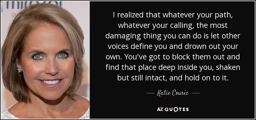 I realized that whatever your path, whatever your calling, the most damaging thing you can do is let other voices define you and drown out your own. You've got to block them out and find that place deep inside you, shaken but still intact, and hold on to it. - Katie Couric