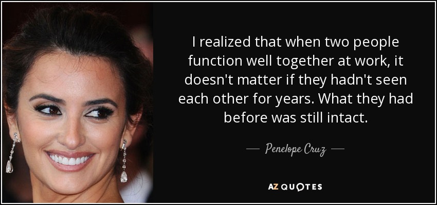 I realized that when two people function well together at work, it doesn't matter if they hadn't seen each other for years. What they had before was still intact. - Penelope Cruz