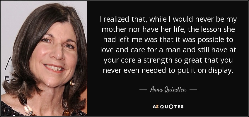I realized that, while I would never be my mother nor have her life, the lesson she had left me was that it was possible to love and care for a man and still have at your core a strength so great that you never even needed to put it on display. - Anna Quindlen