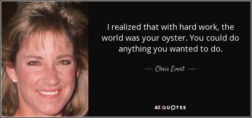 I realized that with hard work, the world was your oyster. You could do anything you wanted to do. - Chris Evert