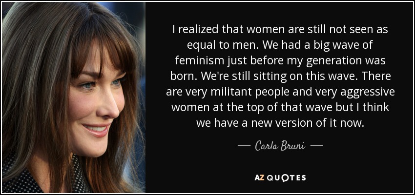 I realized that women are still not seen as equal to men. We had a big wave of feminism just before my generation was born. We're still sitting on this wave. There are very militant people and very aggressive women at the top of that wave but I think we have a new version of it now. - Carla Bruni
