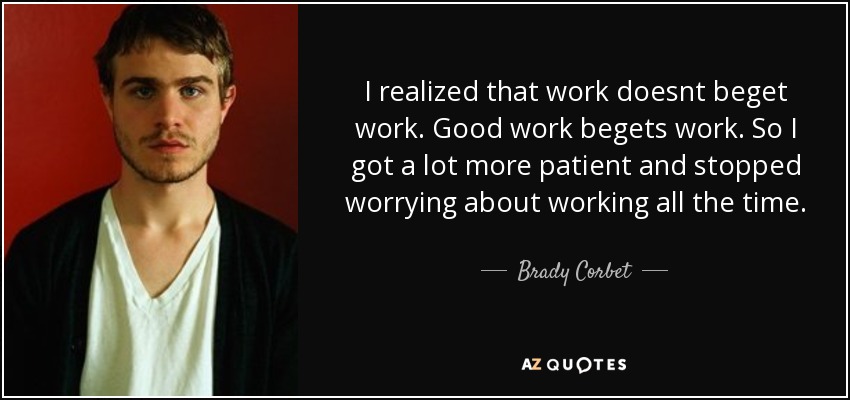 I realized that work doesnt beget work. Good work begets work. So I got a lot more patient and stopped worrying about working all the time. - Brady Corbet