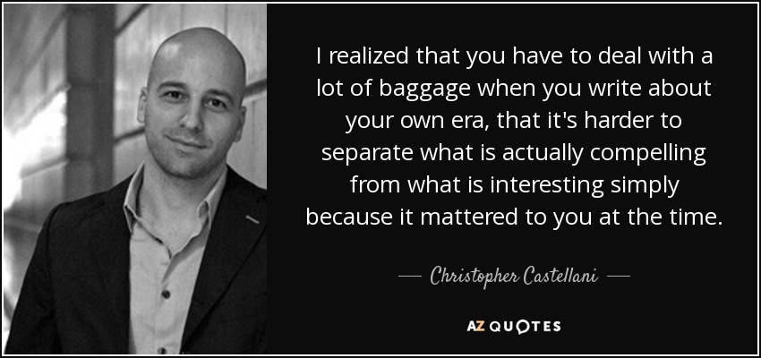 I realized that you have to deal with a lot of baggage when you write about your own era, that it's harder to separate what is actually compelling from what is interesting simply because it mattered to you at the time. - Christopher Castellani