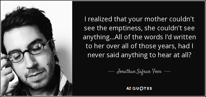 I realized that your mother couldn't see the emptiness, she couldn't see anything...All of the words I'd written to her over all of those years, had I never said anything to hear at all? - Jonathan Safran Foer