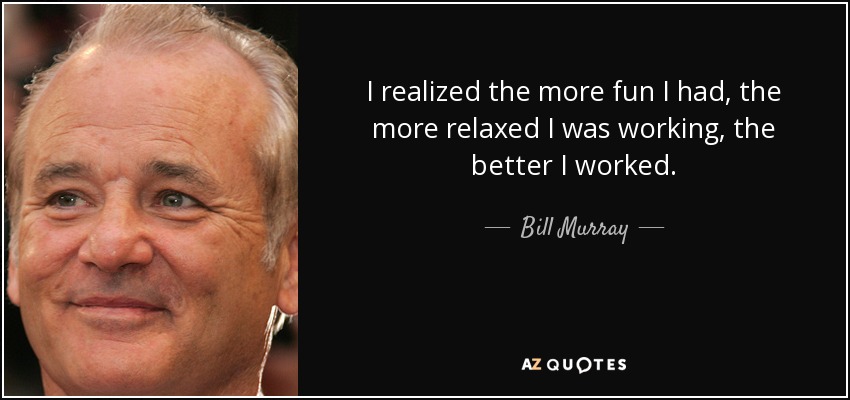 I realized the more fun I had, the more relaxed I was working, the better I worked. - Bill Murray