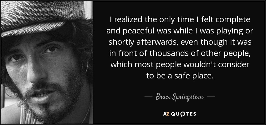 I realized the only time I felt complete and peaceful was while I was playing or shortly afterwards, even though it was in front of thousands of other people, which most people wouldn't consider to be a safe place. - Bruce Springsteen