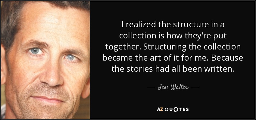 I realized the structure in a collection is how they're put together. Structuring the collection became the art of it for me. Because the stories had all been written. - Jess Walter