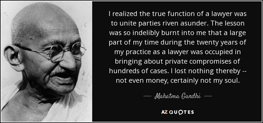 I realized the true function of a lawyer was to unite parties riven asunder. The lesson was so indelibly burnt into me that a large part of my time during the twenty years of my practice as a lawyer was occupied in bringing about private compromises of hundreds of cases. I lost nothing thereby -- not even money, certainly not my soul. - Mahatma Gandhi