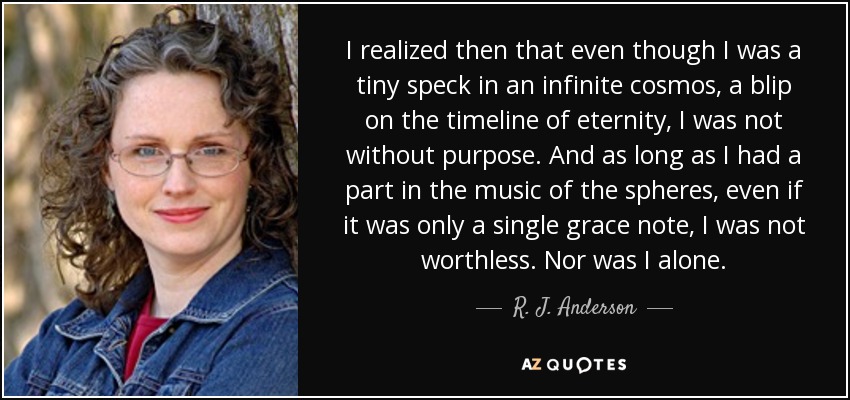I realized then that even though I was a tiny speck in an infinite cosmos, a blip on the timeline of eternity, I was not without purpose. And as long as I had a part in the music of the spheres, even if it was only a single grace note, I was not worthless. Nor was I alone. - R. J. Anderson