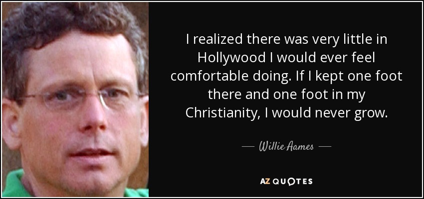 I realized there was very little in Hollywood I would ever feel comfortable doing. If I kept one foot there and one foot in my Christianity, I would never grow. - Willie Aames