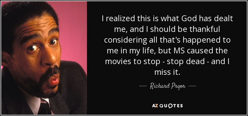 I realized this is what God has dealt me, and I should be thankful considering all that's happened to me in my life, but MS caused the movies to stop - stop dead - and I miss it. - Richard Pryor