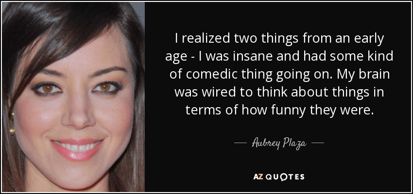 I realized two things from an early age - I was insane and had some kind of comedic thing going on. My brain was wired to think about things in terms of how funny they were. - Aubrey Plaza