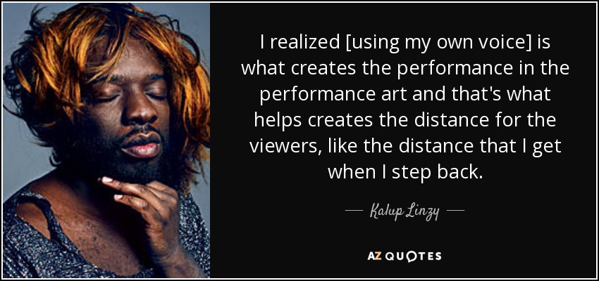 I realized [using my own voice] is what creates the performance in the performance art and that's what helps creates the distance for the viewers, like the distance that I get when I step back. - Kalup Linzy