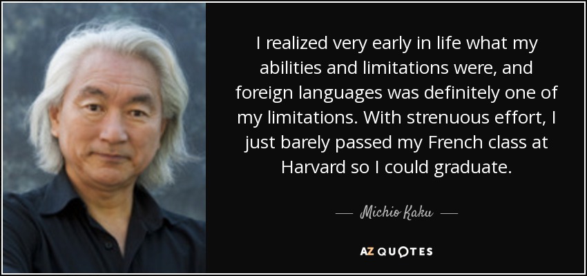 I realized very early in life what my abilities and limitations were, and foreign languages was definitely one of my limitations. With strenuous effort, I just barely passed my French class at Harvard so I could graduate. - Michio Kaku